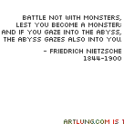 Battle not with monsters, Lest you become a monster; and if you gaze into the abyss, the abyss gazes also into you. -Friedrich Nietzsche 1844-1900